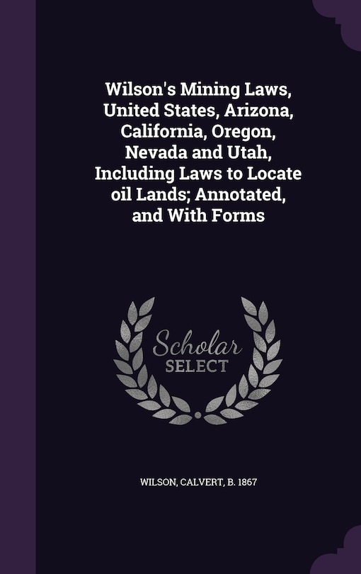 Wilson's Mining Laws, United States, Arizona, California, Oregon, Nevada and Utah, Including Laws to Locate oil Lands; Annotated, and With Forms