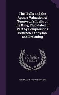 The Idylls and the Ages; a Valuation of Tennyson's Idylls of the King, Elucidated in Part by Comparisons Between Tennyson and Browning