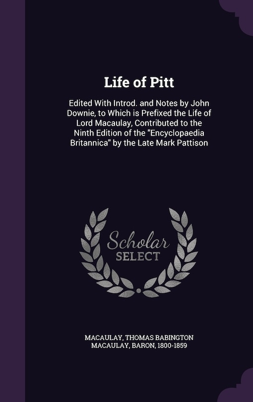 Life of Pitt: Edited With Introd. and Notes by John Downie, to Which is Prefixed the Life of Lord Macaulay, Contributed to the Ninth Edition of the Encyclopaedia Britannica by the Late Mark Pattison