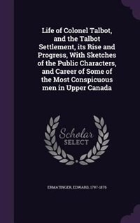 Life of Colonel Talbot, and the Talbot Settlement, its Rise and Progress, With Sketches of the Public Characters, and Career of Some of the Most Conspicuous men in Upper Canada