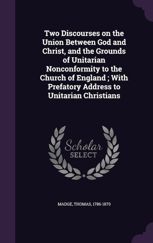 Two Discourses on the Union Between God and Christ, and the Grounds of Unitarian Nonconformity to the Church of England; With Prefatory Address to Unitarian Christians