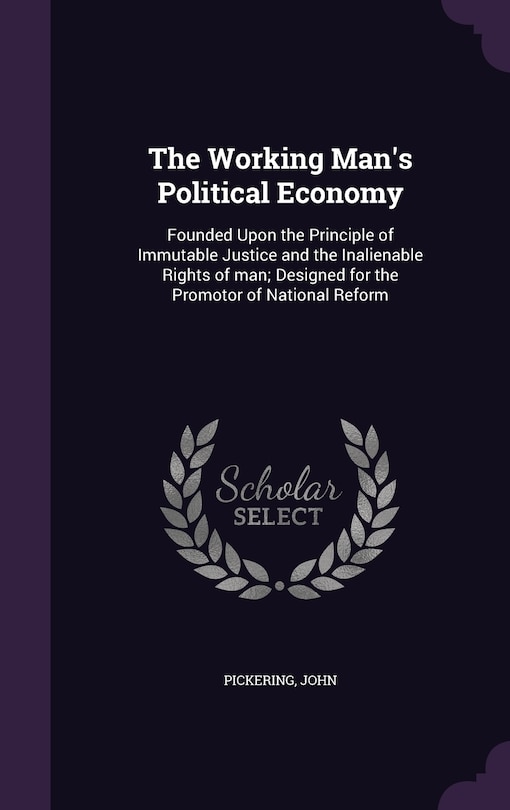 The Working Man's Political Economy: Founded Upon the Principle of Immutable Justice and the Inalienable Rights of man; Designed for the Promotor of National Reform