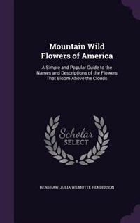 Mountain Wild Flowers of America: A Simple and Popular Guide to the Names and Descriptions of the Flowers That Bloom Above the Clouds