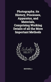 Photography, its History, Processes, Apparatus, and Materials, Comprising Working Details of all the More Important Methods