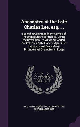 Anecdotes of the Late Charles Lee, esq. ...: Second in Command in the Service of the United States of America, During the Revolution: to Which are Added, his Political and Military Essays: Also Letters to and From Many Distinguished Characters in Europ