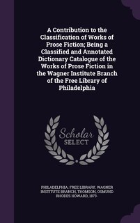 Front cover_A Contribution to the Classification of Works of Prose Fiction; Being a Classified and Annotated Dictionary Catalogue of the Works of Prose Fiction in the Wagner Institute Branch of the Free Library of Philadelphia