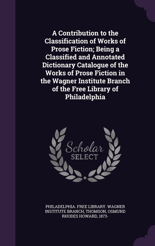 Front cover_A Contribution to the Classification of Works of Prose Fiction; Being a Classified and Annotated Dictionary Catalogue of the Works of Prose Fiction in the Wagner Institute Branch of the Free Library of Philadelphia