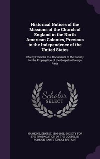 Historical Notices of the Missions of the Church of England in the North American Colonies, Previous to the Independence of the United States: Chiefly From the ms. Documents of the Society for the Propagation of the Gospel in Foreign Parts