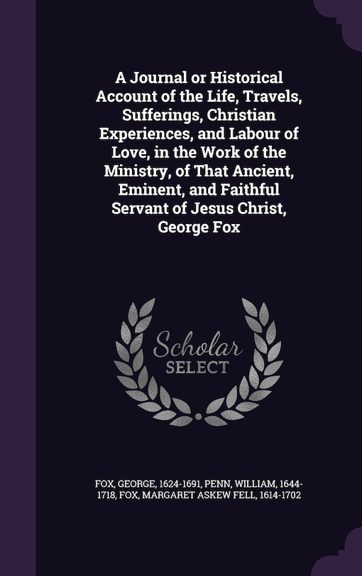 A Journal or Historical Account of the Life, Travels, Sufferings, Christian Experiences, and Labour of Love, in the Work of the Ministry, of That Ancient, Eminent, and Faithful Servant of Jesus Christ, George Fox