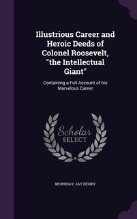 Illustrious Career and Heroic Deeds of Colonel Roosevelt, the Intellectual Giant: Containing a Full Account of his Marvelous Career