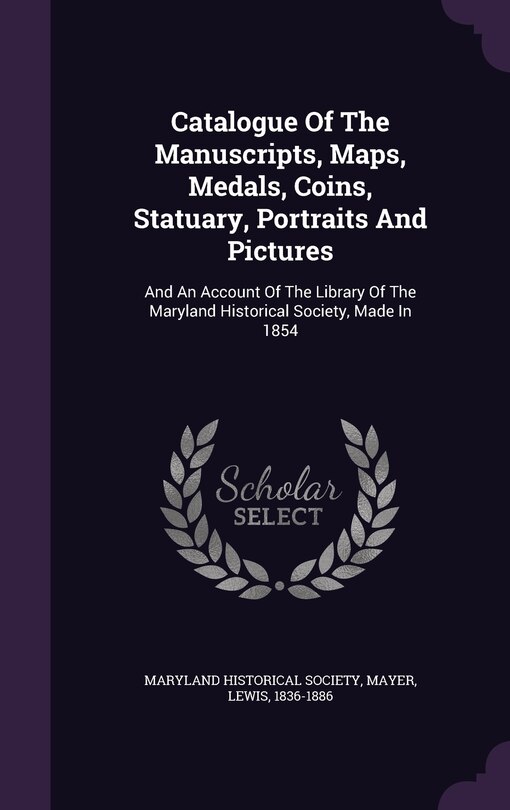 Catalogue Of The Manuscripts, Maps, Medals, Coins, Statuary, Portraits And Pictures: And An Account Of The Library Of The Maryland Historical Society, Made In 1854