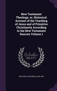 New Testament Theology, or, Historical Account of the Teaching of Jesus and of Primitive Christianity According to the New Testament Sources Volume 1