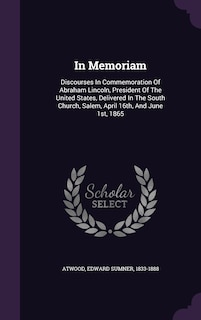 In Memoriam: Discourses In Commemoration Of Abraham Lincoln, President Of The United States, Delivered In The South Church, Salem, April 16th, And June 1st, 1865