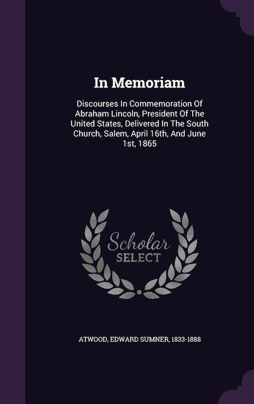 In Memoriam: Discourses In Commemoration Of Abraham Lincoln, President Of The United States, Delivered In The South Church, Salem, April 16th, And June 1st, 1865