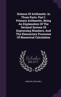 Science Of Arithmetic. In Three Parts. Part I. Primary Arithmetic, Being An Explanation Of The Decimal System Of Expressing Numbers, And The Elementary Processes Of Numerical Calculation