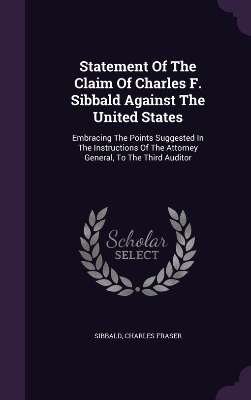 Statement Of The Claim Of Charles F. Sibbald Against The United States: Embracing The Points Suggested In The Instructions Of The Attorney General, To The Third Auditor