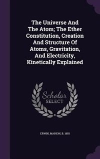 The Universe And The Atom; The Ether Constitution, Creation And Structure Of Atoms, Gravitation, And Electricity, Kinetically Explained