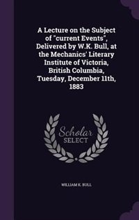 A Lecture on the Subject of current Events, Delivered by W.K. Bull, at the Mechanics' Literary Institute of Victoria, British Columbia, Tuesday, December 11th, 1883