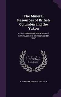 The Mineral Resources of British Columbia and the Yukon: A Lecture Delivered at the Imperial Institute, London, on December 6th, 1897