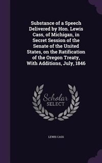 Couverture_Substance of a Speech Delivered by Hon. Lewis Cass, of Michigan, in Secret Session of the Senate of the United States, on the Ratification of the Oregon Treaty, With Additions, July, 1846
