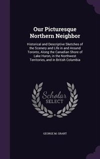 Our Picturesque Northern Neighbor: Historical and Descriptive Sketches of the Scenery and Life in and Around Toronto, Along the Canadi