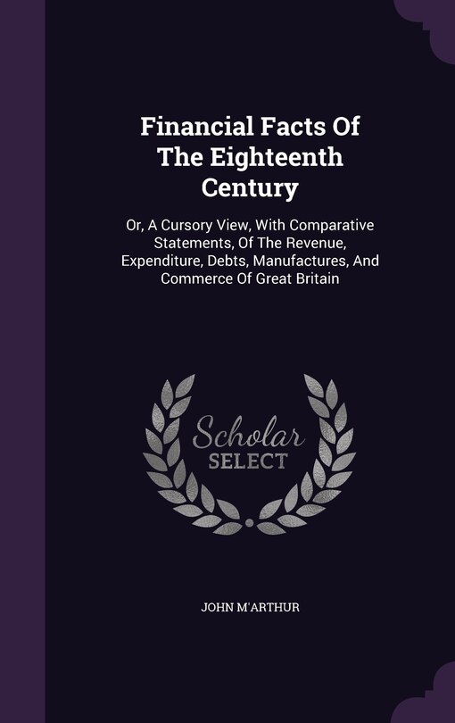 Financial Facts Of The Eighteenth Century: Or, A Cursory View, With Comparative Statements, Of The Revenue, Expenditure, Debts, Manufactures, And Commerce Of Great Britain