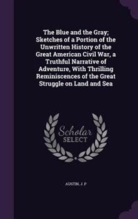 The Blue and the Gray; Sketches of a Portion of the Unwritten History of the Great American Civil War, a Truthful Narrative of Adventure, With Thrilling Reminiscences of the Great Struggle on Land and Sea