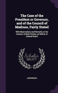 The Case of the President or Governor, and of the Council of Madrass, Fairly Stated: With Observations and Remarks on the Conduct of Both Parties, as Well as of Colonel Stuart