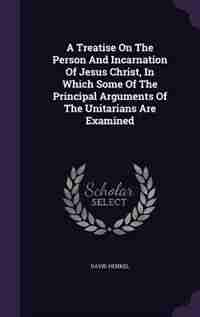A Treatise On The Person And Incarnation Of Jesus Christ, In Which Some Of The Principal Arguments Of The Unitarians Are Examined by David Henkel