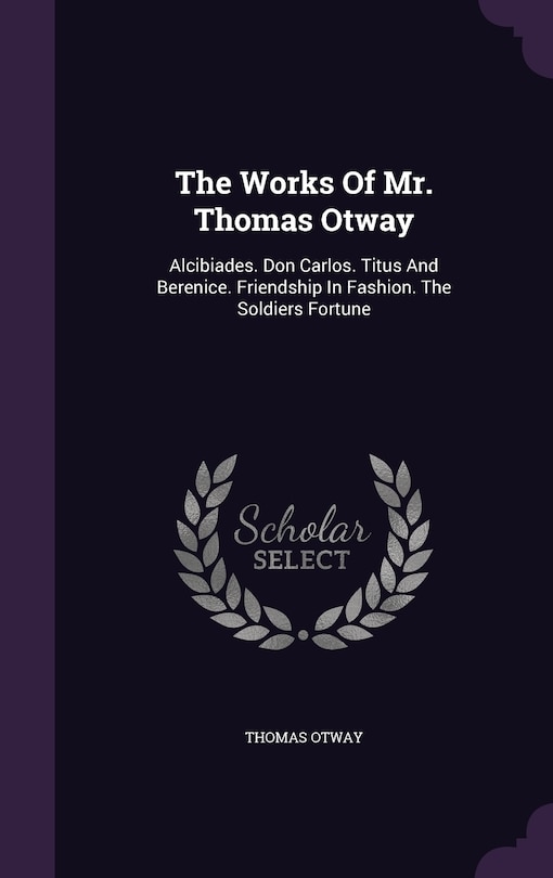 The Works Of Mr. Thomas Otway: Alcibiades. Don Carlos. Titus And Berenice. Friendship In Fashion. The Soldiers Fortune