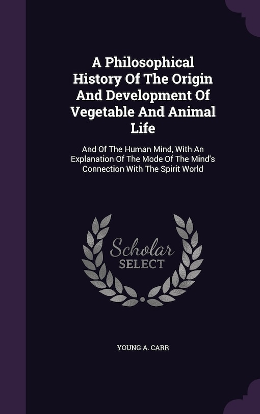 A Philosophical History Of The Origin And Development Of Vegetable And Animal Life: And Of The Human Mind, With An Explanation Of The Mode Of The Mind's Connection With The Spirit World