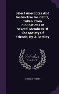 Select Anecdotes And Instructive Incidents, Taken From Publications Of Several Members Of The Society Of Friends, By J. Barclay