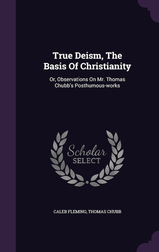 True Deism, The Basis Of Christianity: Or, Observations On Mr. Thomas Chubb's Posthumous-works