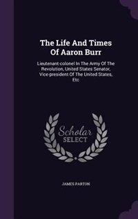 The Life And Times Of Aaron Burr: Lieutenant-colonel In The Army Of The Revolution, United States Senator, Vice-president Of The Unit