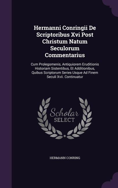 Hermanni Conringii De Scriptoribus Xvi Post Christum Natum Seculorum Commentarius: Cum Prolegomenis, Antiquiorem Eruditionis Historiam Sistentibus, Et Additionibus, Quibus Scriptorum