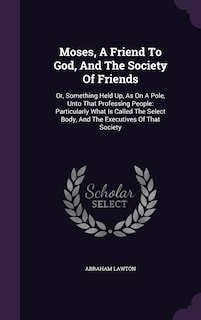 Moses, A Friend To God, And The Society Of Friends: Or, Something Held Up, As On A Pole, Unto That Professing People: Particularly What Is Called The Select Body, And The Executives Of That Society