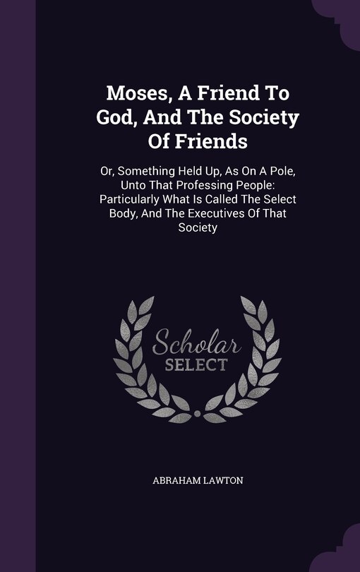 Moses, A Friend To God, And The Society Of Friends: Or, Something Held Up, As On A Pole, Unto That Professing People: Particularly What Is Called The Select Body, And The Executives Of That Society