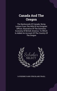 Canada And The Oregon: The Backwoods Of Canada: Being Letters From The Wife Of An Emigrant Officer, Illustrative Of The Domestic Economy Of British America. To Which Is Added An Account Of The Country Of The Oregon