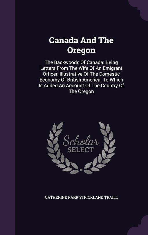 Canada And The Oregon: The Backwoods Of Canada: Being Letters From The Wife Of An Emigrant Officer, Illustrative Of The Domestic Economy Of British America. To Which Is Added An Account Of The Country Of The Oregon