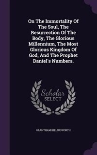 Front cover_On The Immortality Of The Soul, The Resurrection Of The Body, The Glorious Millennium, The Most Glorious Kingdom Of God, And The Prophet Daniel's Numbers.