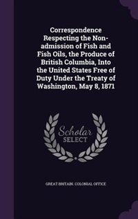 Front cover_Correspondence Respecting the Non-admission of Fish and Fish Oils, the Produce of British Columbia, Into the United States Free of Duty Under the Treaty of Washington, May 8, 1871