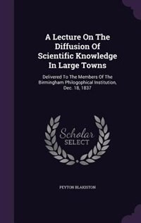 A Lecture On The Diffusion Of Scientific Knowledge In Large Towns: Delivered To The Members Of The Birmingham Philogophical Institution, Dec. 18, 1837