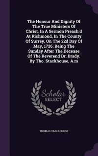 Front cover_The Honour And Dignity Of The True Ministers Of Christ. In A Sermon Preach'd At Richmond, In The County Of Surrey, On The 22d Day Of May, 1726. Being The Sunday After The Decease Of The Reverend Dr. Brady. By Tho. Stackhouse, A.m