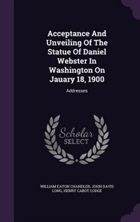 Acceptance And Unveiling Of The Statue Of Daniel Webster In Washington On Jauary 18, 1900: Addresses