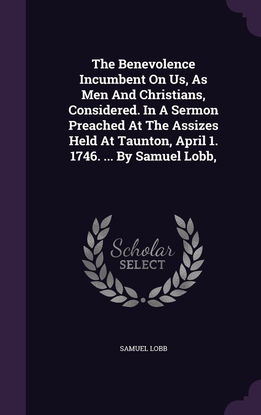 Front cover_The Benevolence Incumbent On Us, As Men And Christians, Considered. In A Sermon Preached At The Assizes Held At Taunton, April 1. 1746. ... By Samuel Lobb,