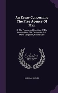 An Essay Concerning The Free Agency Of Man: Or The Powers And Faculties Of The Human Mind, The Decrees Of God, Moral Obligation, Natural Law