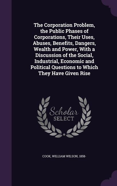 The Corporation Problem, the Public Phases of Corporations, Their Uses, Abuses, Benefits, Dangers, Wealth and Power, With a Discussion of the Social, Industrial, Economic and Political Questions to Which They Have Given Rise