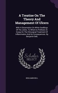 A Treatise On The Theory And Management Of Ulcers: With A Dissertation On White Swellings Of The Joints. To Which Is Prefixed, An Essay On The Chirurg
