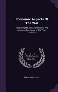 Economic Aspects Of The War: Neutral Rights, Belligerent Claims And American Commerce In The Years 1914-1915