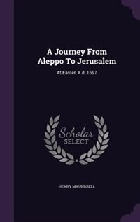A Journey From Aleppo To Jerusalem: At Easter, A.d. 1697